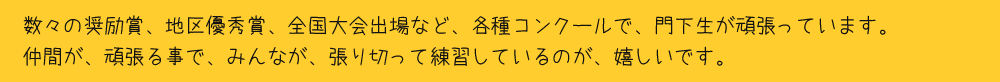 数々の奨励賞、地区優秀賞、全国大会出場など、各種コンクールで、門下生が頑張っています。仲間が、頑張る事で、みんなが、張り切って練習しているのが、嬉しいです。