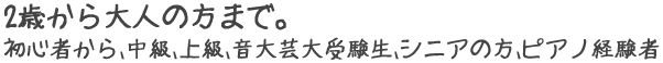 2歳から大人の方まで。初心者から、中級、上級、音大芸大受験生、シニアの方、ピアノ経験者