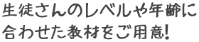 生徒さんのレベルや年齢に合わせた教材をご用意！