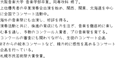 大阪音楽大学 音楽学部卒業。同専攻科 修了。上位優秀者の卒業演奏会出演を始め、関西、関東、北海道を中心に全国でコンサート活動中。海外の音楽祭にも出演し、好評を得る。演奏活動と共に、後進の育成にも力を注ぎ、音楽を徹底的に楽しむ事を通し、多数のコンクール入賞者、プロ音楽家を育てる。コンクールの審査にも関わりながら、生徒のコンサート企画0才からの絵本コンサートなど、精力的に感性を高めるコンサート企画を行っている。札幌市民芸術祭大賞受賞。